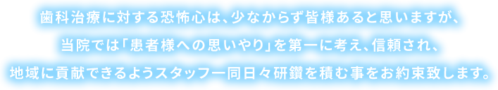 歯科治療に対する恐怖心は、少なからず皆様あると思いますが、当院では「患者様への思いやり」を第一に考え、信頼され、地域に貢献できるようスタッフ一同日々研鑽を積む事をお約束致します。